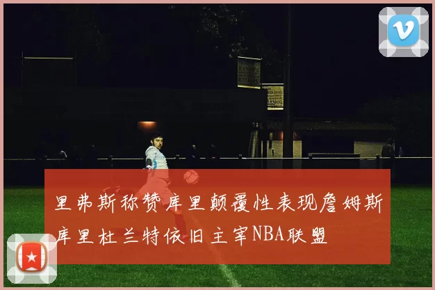 里弗斯称赞库里颠覆性表现詹姆斯库里杜兰特依旧主宰NBA联盟