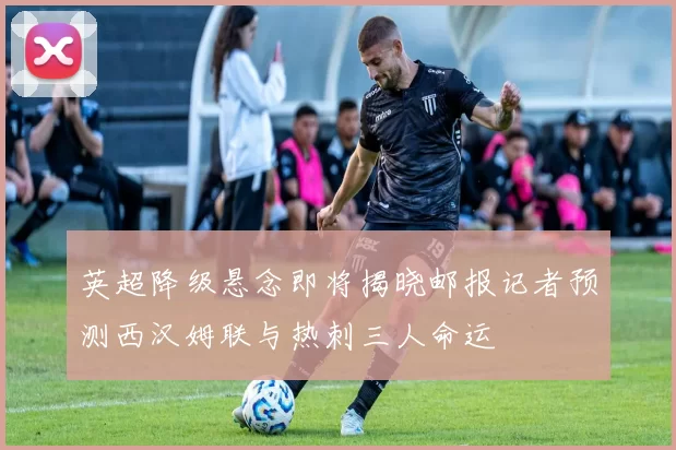 英超降级悬念即将揭晓邮报记者预测西汉姆联与热刺三人命运