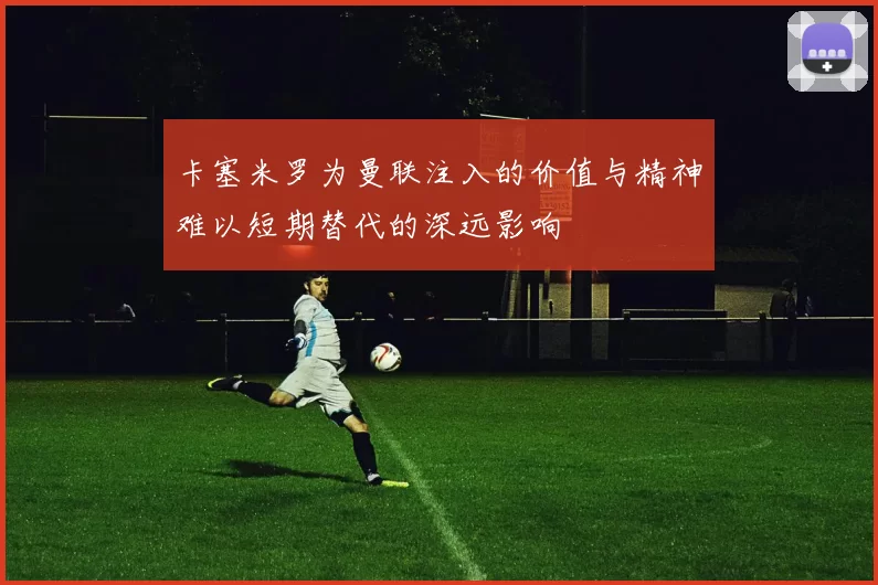 卡塞米罗为曼联注入的价值与精神难以短期替代的深远影响