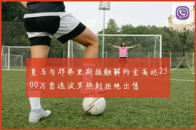 皇马与邓弗里斯接触解约金高达2500万首选波罗热刺拒绝出售