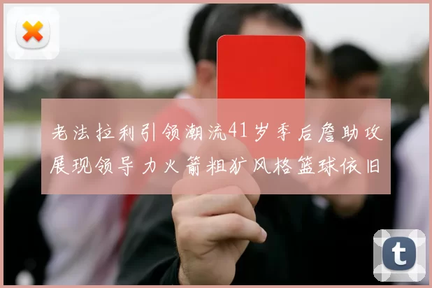 老法拉利引领潮流41岁季后詹助攻展现领导力火箭粗犷风格篮球依旧精彩
