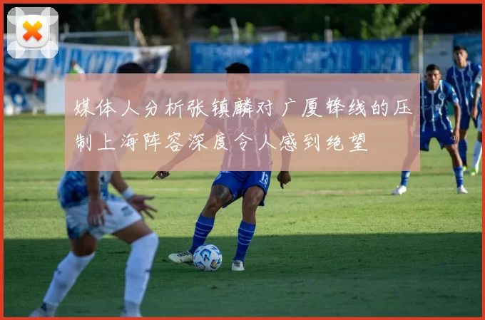 媒体人分析张镇麟对广厦锋线的压制上海阵容深度令人感到绝望