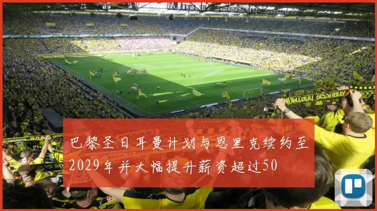 巴黎圣日耳曼计划与恩里克续约至2029年并大幅提升薪资超过50
