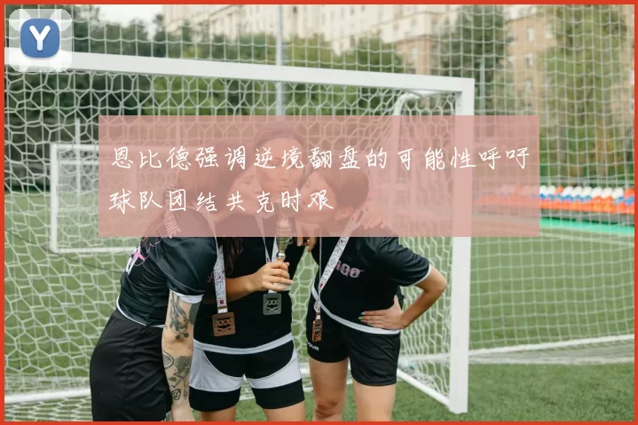 恩比德强调逆境翻盘的可能性呼吁球队团结共克时艰