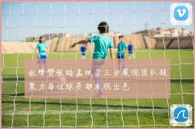 杜锋赞张皓嘉绝杀三分展现团队凝聚力每位球员都表现出色