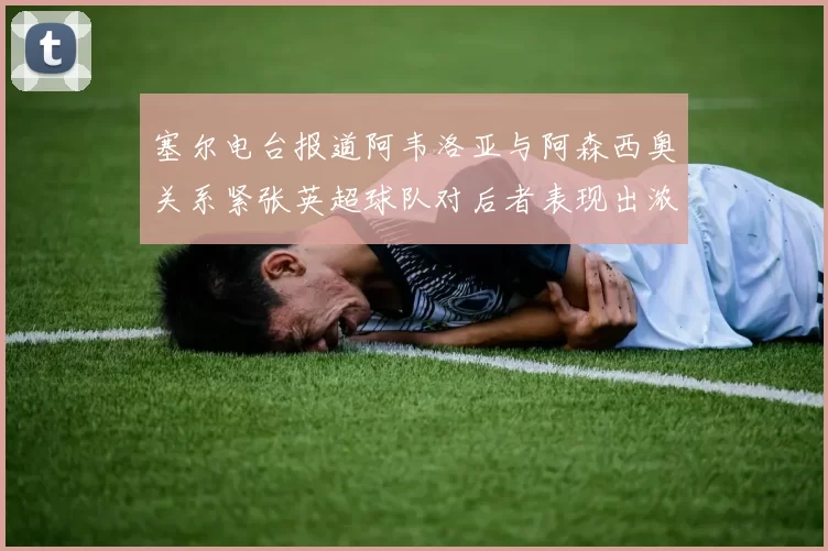 塞尔电台报道阿韦洛亚与阿森西奥关系紧张英超球队对后者表现出浓厚兴趣