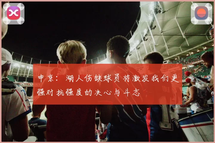 申京：湖人伤缺球员将激发我们更强对抗强度的决心与斗志
