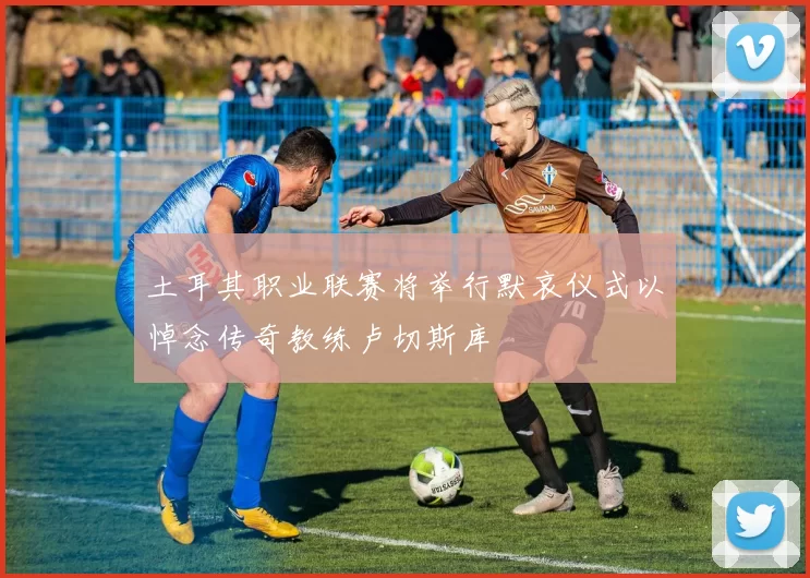 土耳其职业联赛将举行默哀仪式以悼念传奇教练卢切斯库