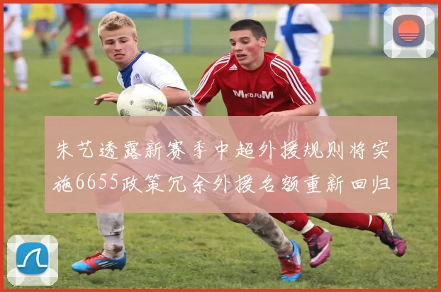 朱艺透露新赛季中超外援规则将实施6655政策冗余外援名额重新回归球队配置