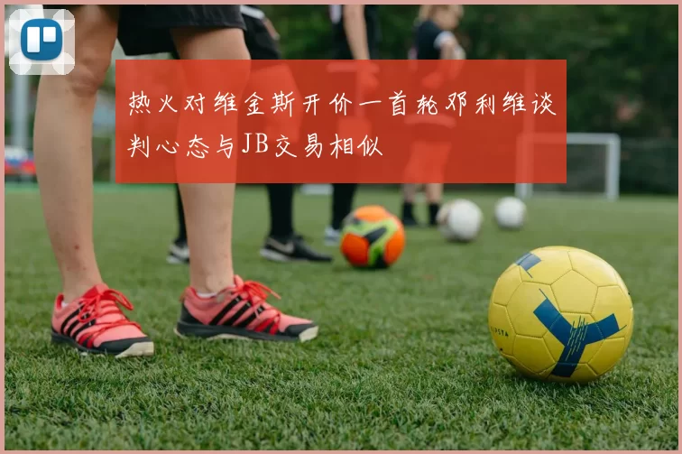 热火对维金斯开价一首轮邓利维谈判心态与JB交易相似