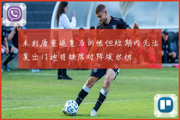 米利唐重返皇马训练但短期内无法复出门迪将缺席对阵埃尔切