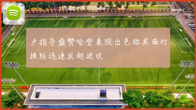 卢指导盛赞哈登表现出色称其面对换防迅速发起进攻