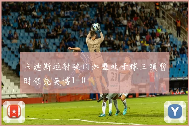 卡迪斯远射破门加盟处子球三镇暂时领先英博1-0
