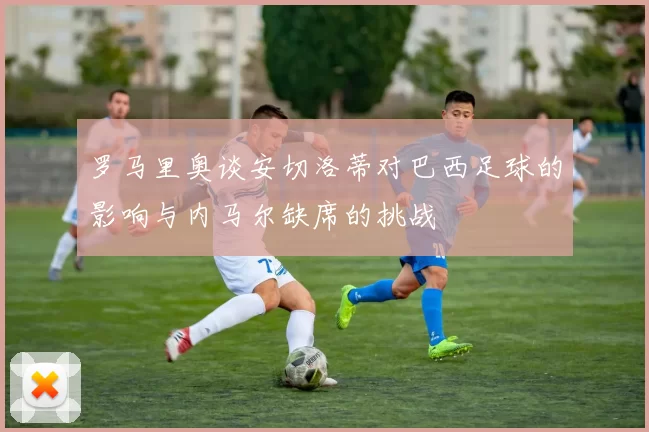 罗马里奥谈安切洛蒂对巴西足球的影响与内马尔缺席的挑战