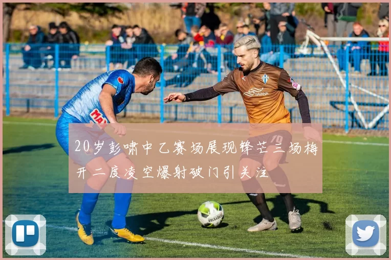 20岁彭啸中乙赛场展现锋芒三场梅开二度凌空爆射破门引关注