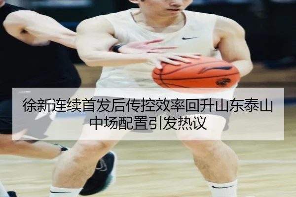徐新连续首发后传控效率回升山东泰山中场配置引发热议 - hth